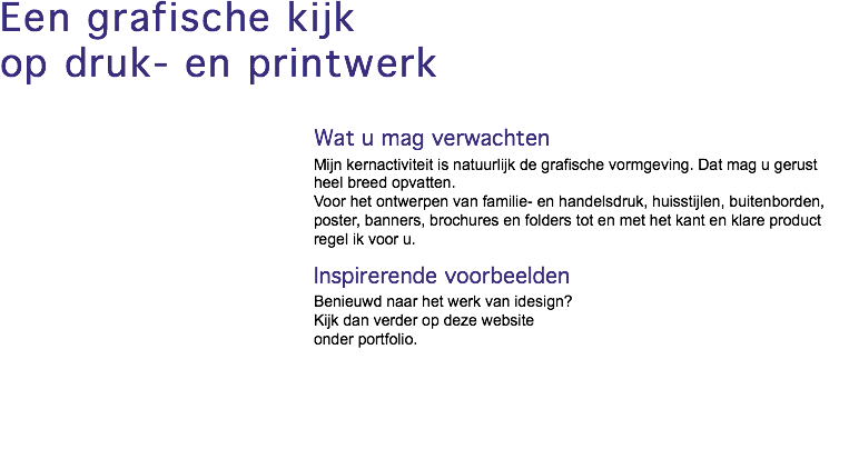 Een grafische kijk op druk- en printwerk Wat u mag verwachten Mijn kernactiviteit is natuurlijk de grafische vormgeving. Dat mag u gerust heel breed opvatten. Voor het ontwerpen van familie- en handelsdruk, huisstijlen, buitenborden, poster, banners, brochures en folders tot en met het kant en klare product regel ik voor u. Inspirerende voorbeelden Benieuwd naar het werk van idesign? Kijk dan verder op deze website onder portfolio.